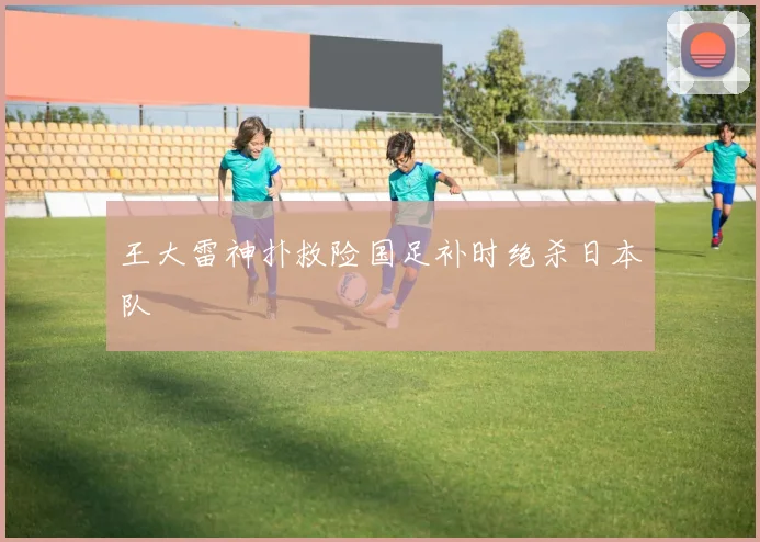 王大雷神扑救险国足补时绝杀日本队