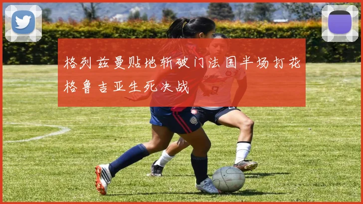 格列兹曼贴地斩破门法国半场打花格鲁吉亚生死决战