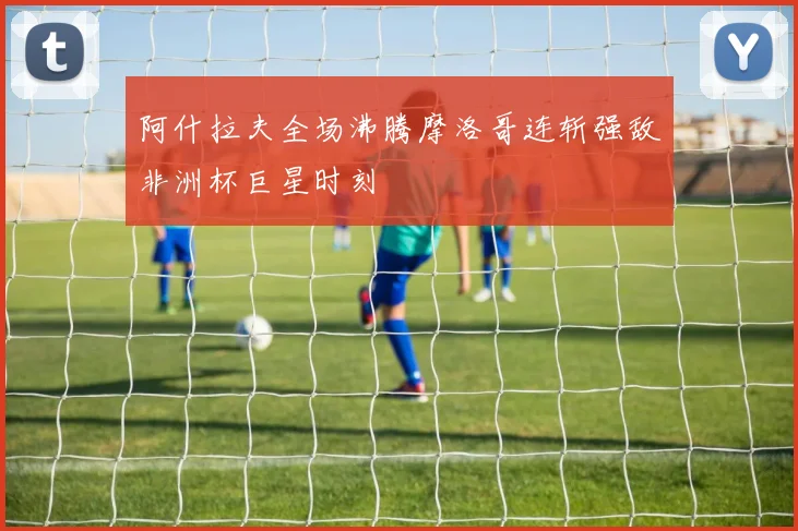 阿什拉夫全场沸腾摩洛哥连斩强敌非洲杯巨星时刻