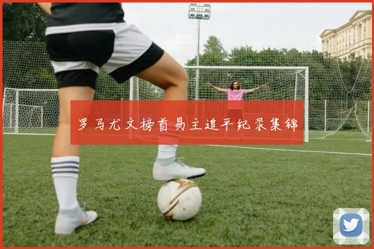 罗马尤文榜首易主追平纪录集锦