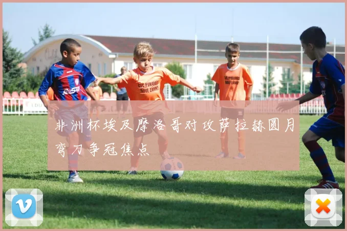非洲杯埃及摩洛哥对攻萨拉赫圆月弯刀争冠焦点
