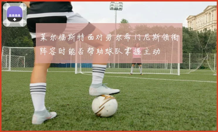 莱尔福斯特面对劳尔希门尼斯领衔阵容时能否帮助球队掌握主动