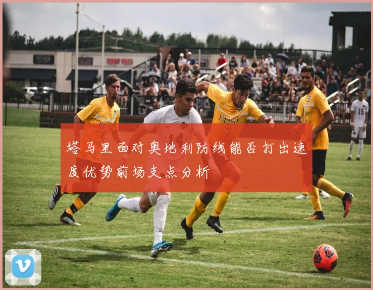 塔马里面对奥地利防线能否打出速度优势前场支点分析