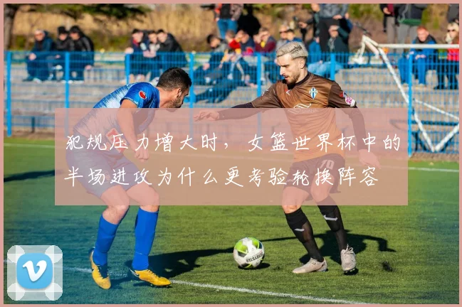犯规压力增大时,女篮世界杯中的半场进攻为什么更考验轮换阵容