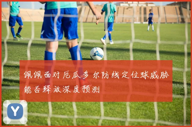 佩佩面对厄瓜多尔防线定位球威胁能否释放深度预测