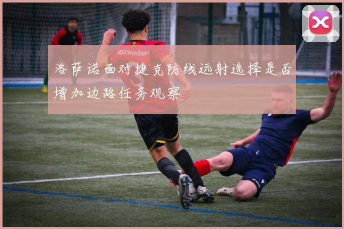 洛萨诺面对捷克防线远射选择是否增加边路任务观察