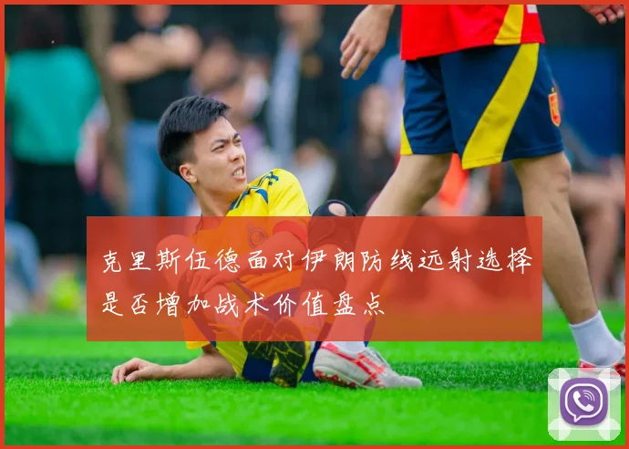 克里斯伍德面对伊朗防线远射选择是否增加战术价值盘点