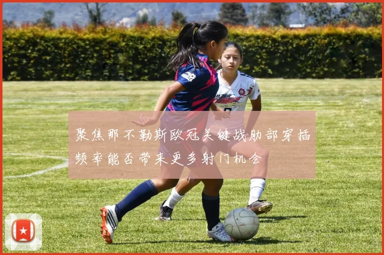 聚焦那不勒斯欧冠关键战肋部穿插频率能否带来更多射门机会