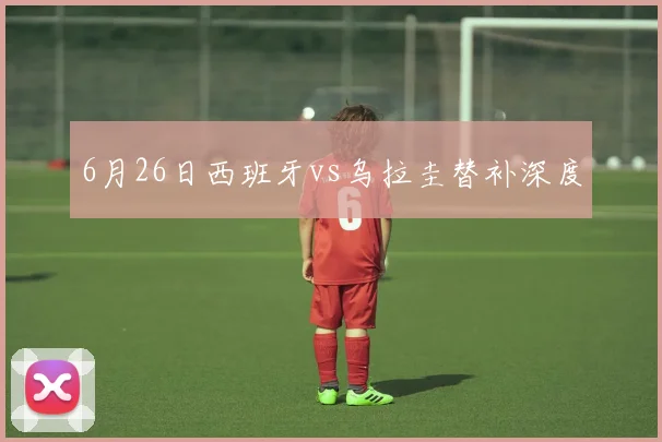 6月26日西班牙vs乌拉圭替补深度