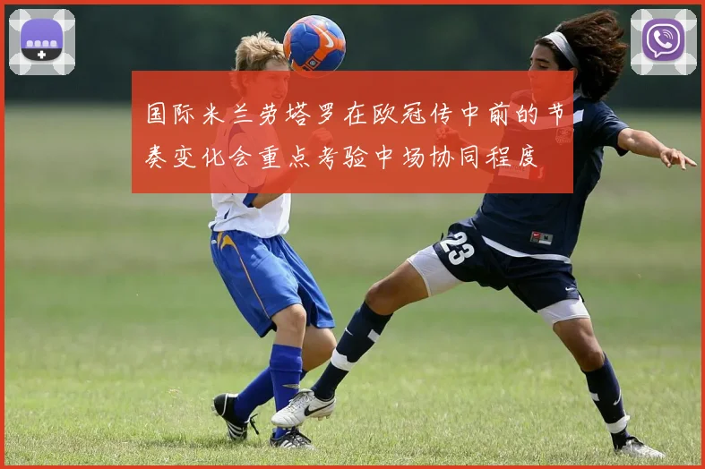 国际米兰劳塔罗在欧冠传中前的节奏变化会重点考验中场协同程度