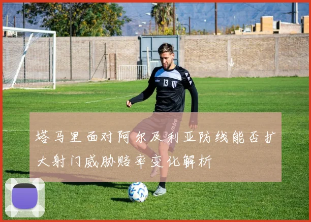 塔马里面对阿尔及利亚防线能否扩大射门威胁赔率变化解析